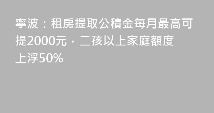 寧波：租房提取公積金每月最高可提2000元，二孩以上家庭額度上浮50%