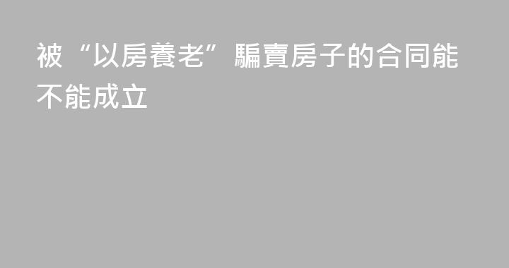被“以房養老”騙賣房子的合同能不能成立