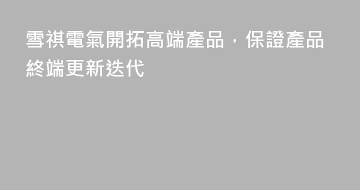 雪祺電氣開拓高端產品，保證產品終端更新迭代