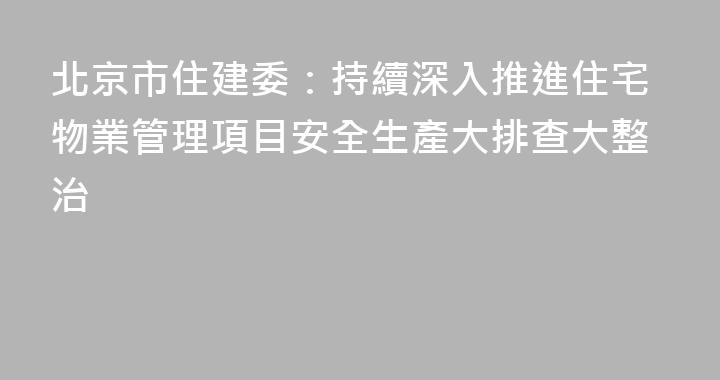 北京市住建委：持續深入推進住宅物業管理項目安全生產大排查大整治
