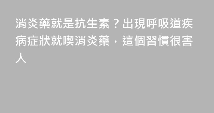 消炎藥就是抗生素？出現呼吸道疾病症狀就喫消炎藥，這個習慣很害人