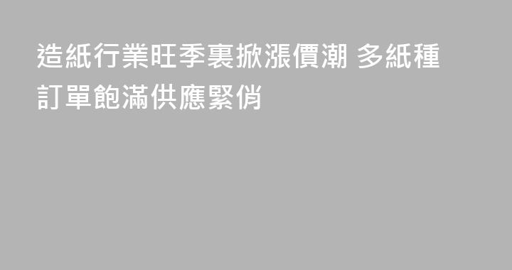 造紙行業旺季裏掀漲價潮 多紙種訂單飽滿供應緊俏
