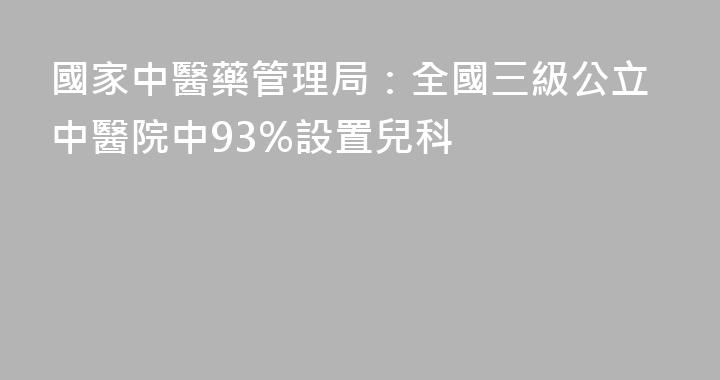 國家中醫藥管理局：全國三級公立中醫院中93%設置兒科