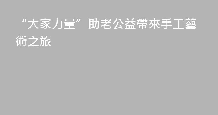 “大家力量”助老公益帶來手工藝術之旅
