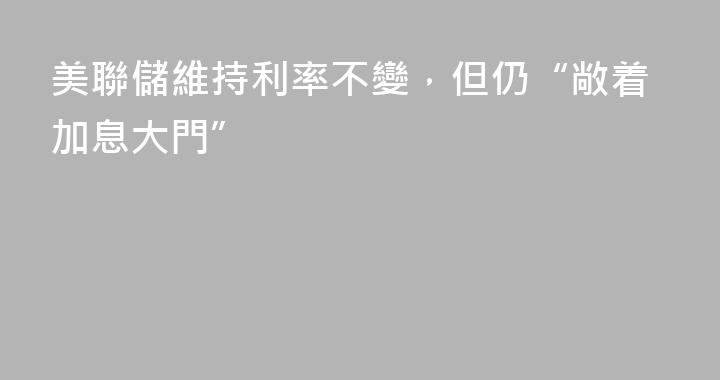 美聯儲維持利率不變，但仍“敞着加息大門”