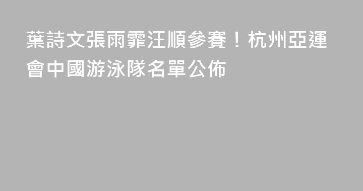 葉詩文張雨霏汪順參賽！杭州亞運會中國游泳隊名單公佈