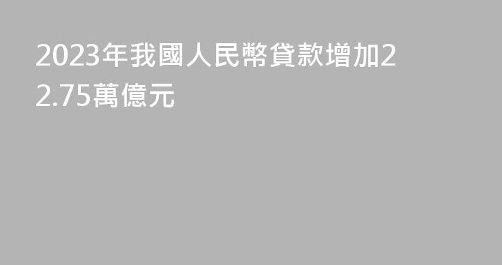2023年我國人民幣貸款增加22.75萬億元