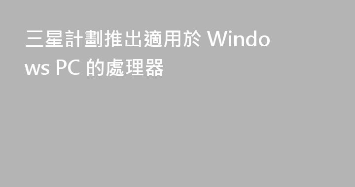三星計劃推出適用於 Windows PC 的處理器