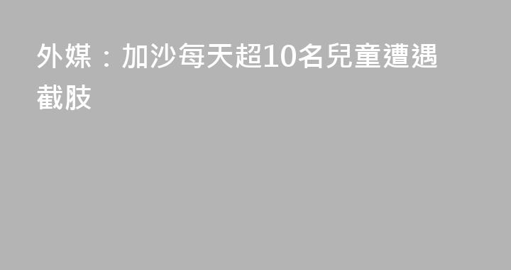外媒：加沙每天超10名兒童遭遇截肢
