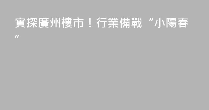 實探廣州樓市！行業備戰“小陽春”