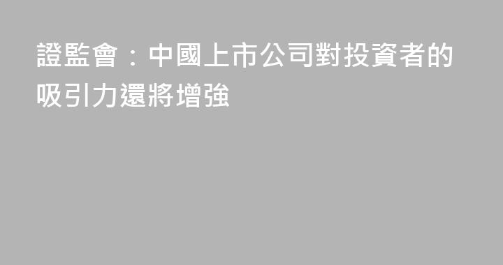 證監會：中國上市公司對投資者的吸引力還將增強