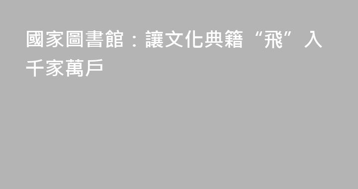 國家圖書館：讓文化典籍“飛”入千家萬戶
