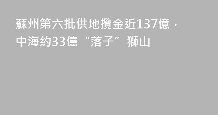 蘇州第六批供地攬金近137億，中海約33億“落子”獅山