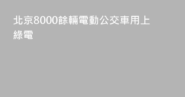 北京8000餘輛電動公交車用上綠電