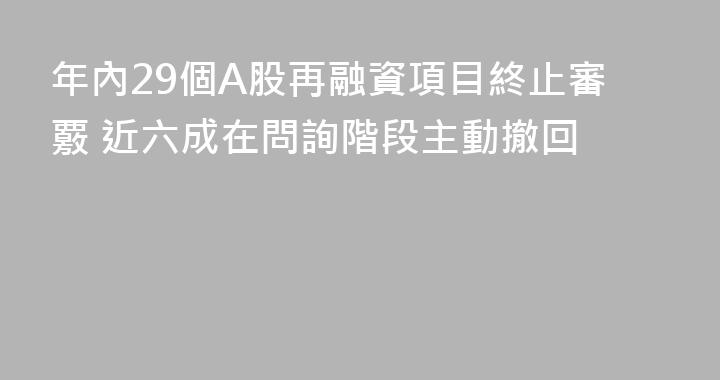 年內29個A股再融資項目終止審覈 近六成在問詢階段主動撤回