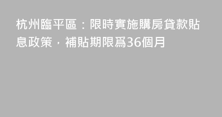 杭州臨平區：限時實施購房貸款貼息政策，補貼期限爲36個月
