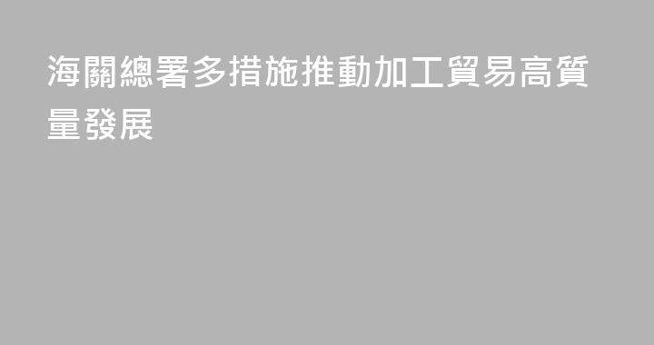 海關總署多措施推動加工貿易高質量發展
