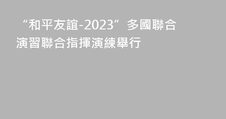 “和平友誼-2023”多國聯合演習聯合指揮演練舉行