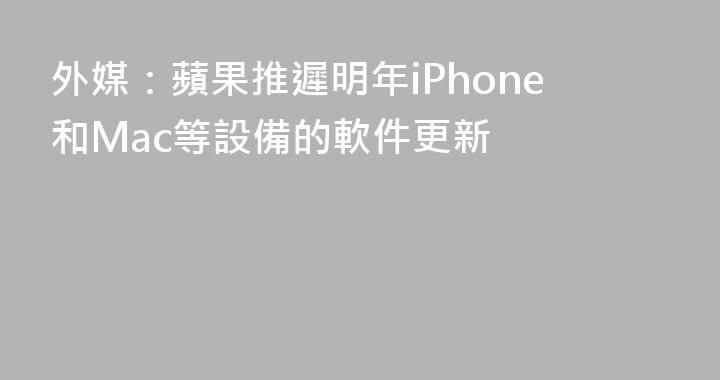 外媒：蘋果推遲明年iPhone和Mac等設備的軟件更新