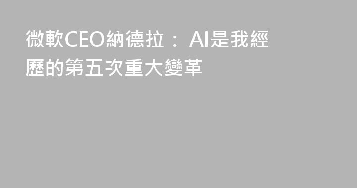微軟CEO納德拉： AI是我經歷的第五次重大變革
