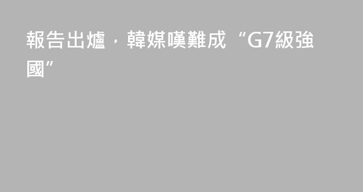 報告出爐，韓媒嘆難成“G7級強國”