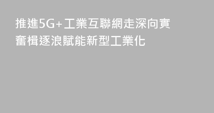 推進5G+工業互聯網走深向實 奮楫逐浪賦能新型工業化