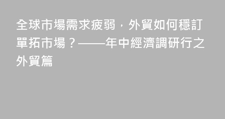 全球市場需求疲弱，外貿如何穩訂單拓市場？——年中經濟調研行之外貿篇