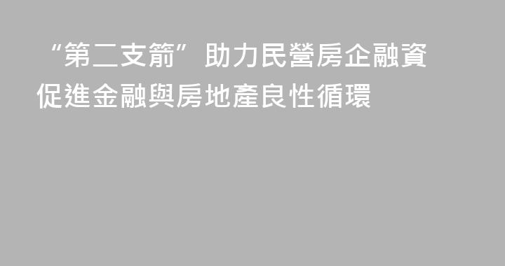 “第二支箭”助力民營房企融資 促進金融與房地產良性循環
