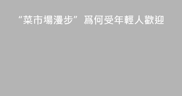 “菜市場漫步”爲何受年輕人歡迎