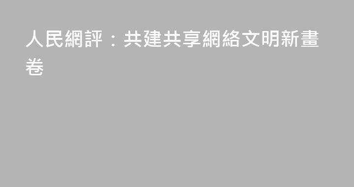 人民網評：共建共享網絡文明新畫卷