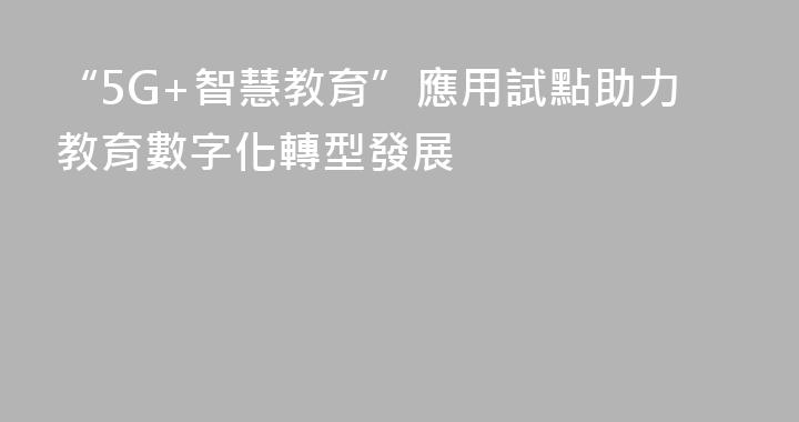 “5G+智慧教育”應用試點助力教育數字化轉型發展