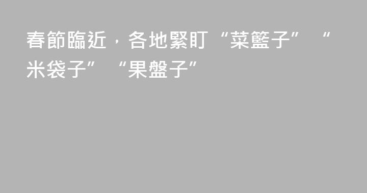 春節臨近，各地緊盯“菜籃子”“米袋子”“果盤子”