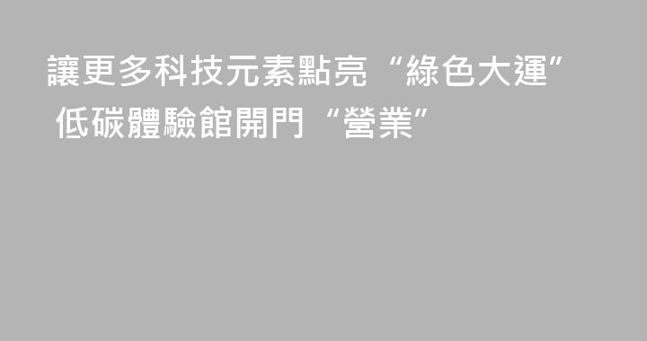 讓更多科技元素點亮“綠色大運” 低碳體驗館開門“營業”