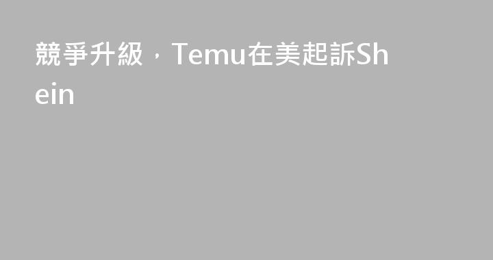 競爭升級，Temu在美起訴Shein
