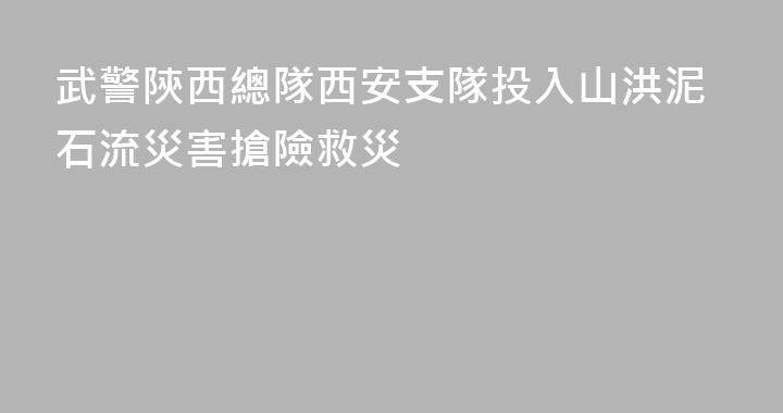 武警陝西總隊西安支隊投入山洪泥石流災害搶險救災
