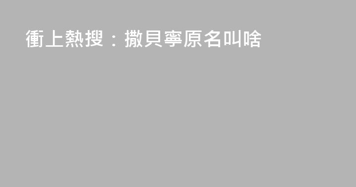 衝上熱搜：撒貝寧原名叫啥