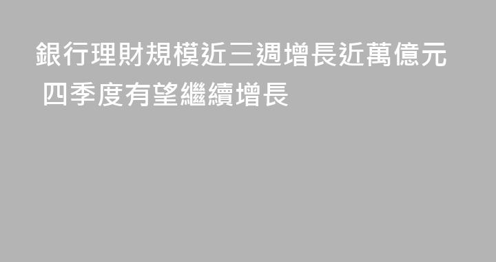 銀行理財規模近三週增長近萬億元 四季度有望繼續增長