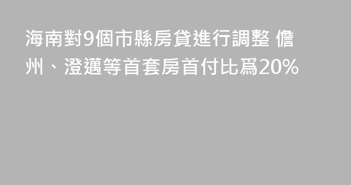 海南對9個市縣房貸進行調整 儋州、澄邁等首套房首付比爲20%
