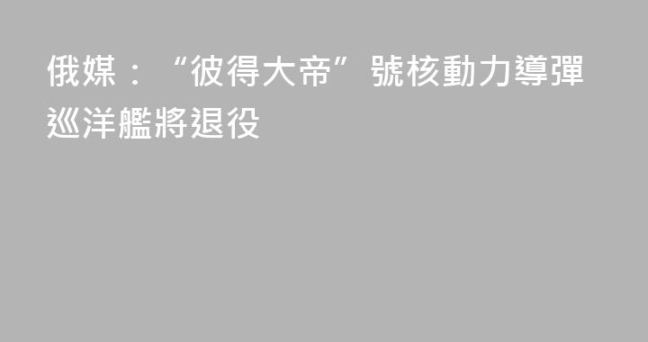 俄媒：“彼得大帝”號核動力導彈巡洋艦將退役