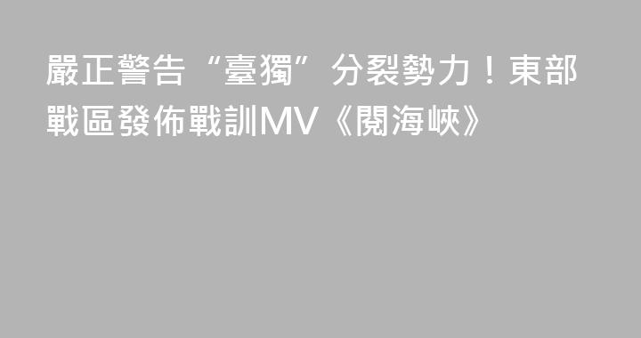 嚴正警告“臺獨”分裂勢力！東部戰區發佈戰訓MV《閱海峽》