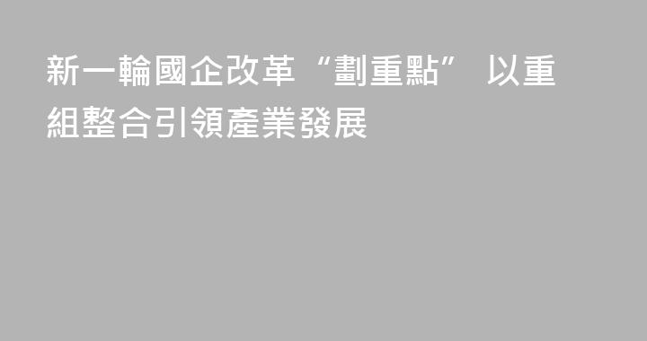 新一輪國企改革“劃重點” 以重組整合引領產業發展