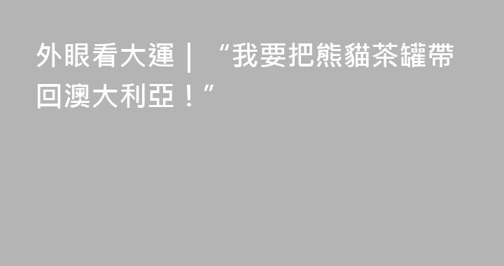 外眼看大運｜“我要把熊貓茶罐帶回澳大利亞！”