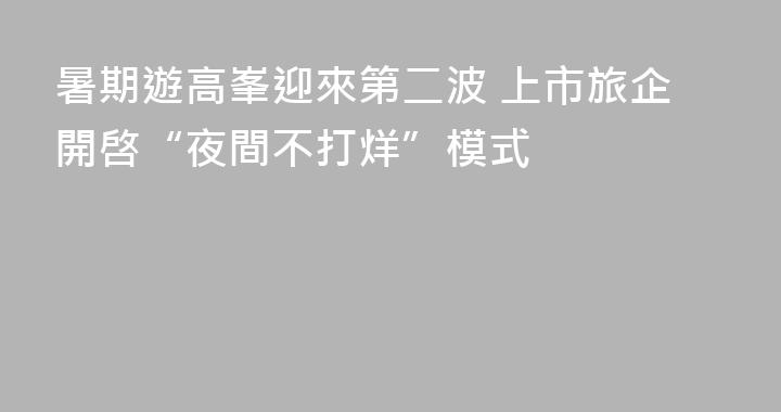 暑期遊高峯迎來第二波 上市旅企開啓“夜間不打烊”模式