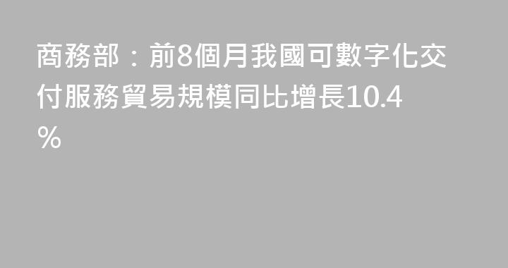 商務部：前8個月我國可數字化交付服務貿易規模同比增長10.4％