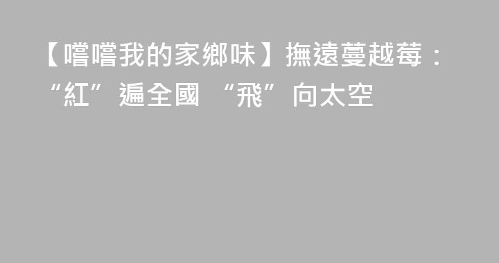 【嚐嚐我的家鄉味】撫遠蔓越莓：“紅”遍全國 “飛”向太空
