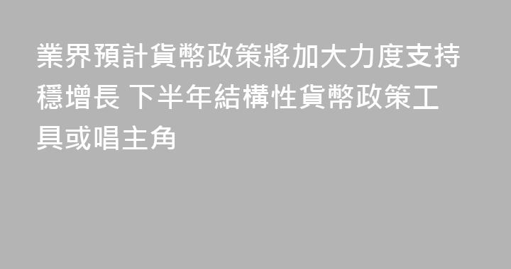 業界預計貨幣政策將加大力度支持穩增長 下半年結構性貨幣政策工具或唱主角