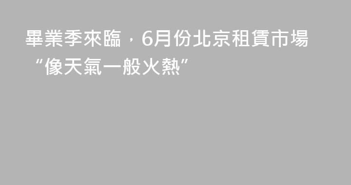 畢業季來臨，6月份北京租賃市場“像天氣一般火熱”
