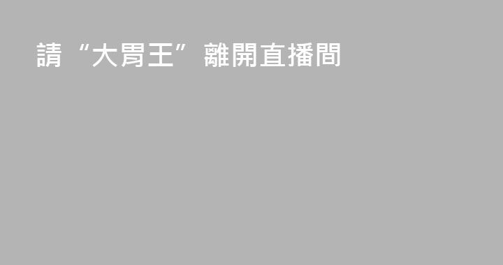 請“大胃王”離開直播間