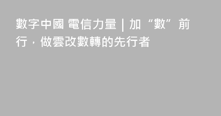 數字中國 電信力量｜加“數”前行，做雲改數轉的先行者