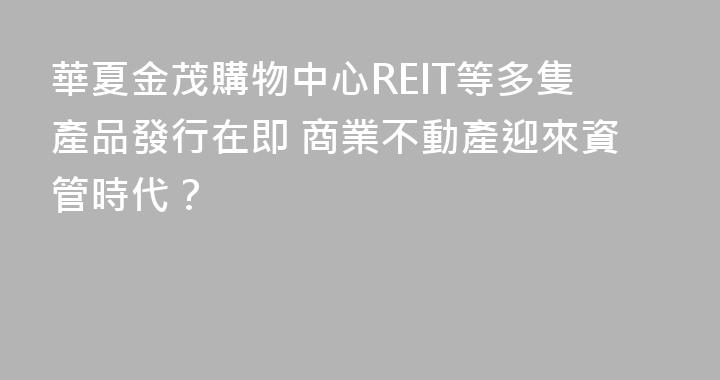 華夏金茂購物中心REIT等多隻產品發行在即 商業不動產迎來資管時代？
